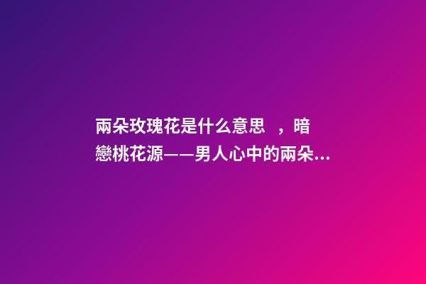 兩朵玫瑰花是什么意思，暗戀桃花源——男人心中的兩朵玫瑰